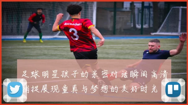 足球明星孩子的亲密对话瞬间高清捕捉展现童真与梦想的美好时光