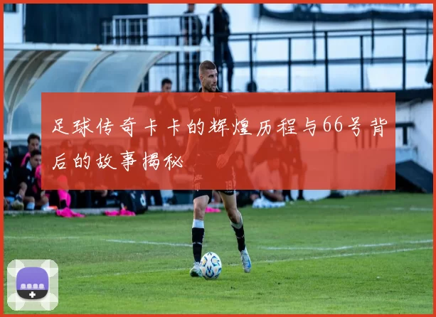 足球传奇卡卡的辉煌历程与66号背后的故事揭秘